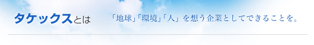 タケックスとは　「地球」「環境」「人」を想う企業としてできることを。