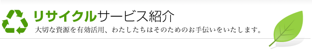 リサイクルサービス紹介 大切な資源を有効活用、わたしたちはそのためのお手伝いをいたします。